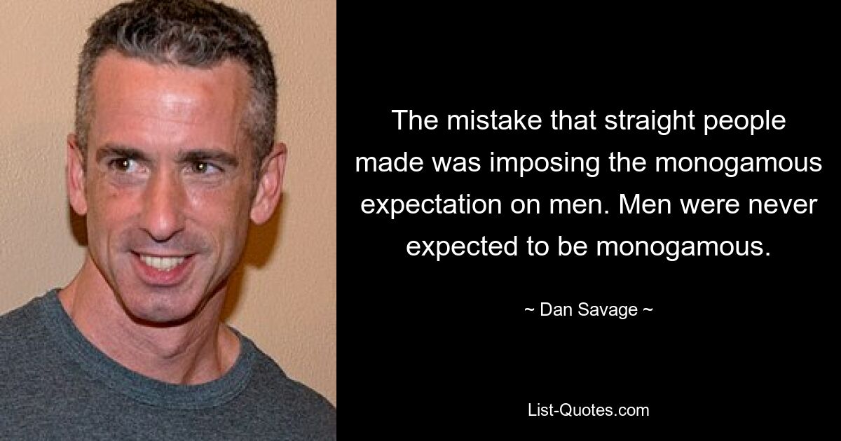 The mistake that straight people made was imposing the monogamous expectation on men. Men were never expected to be monogamous. — © Dan Savage