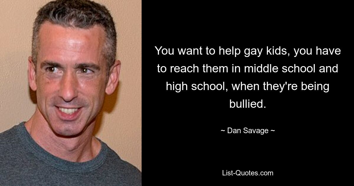 You want to help gay kids, you have to reach them in middle school and high school, when they're being bullied. — © Dan Savage