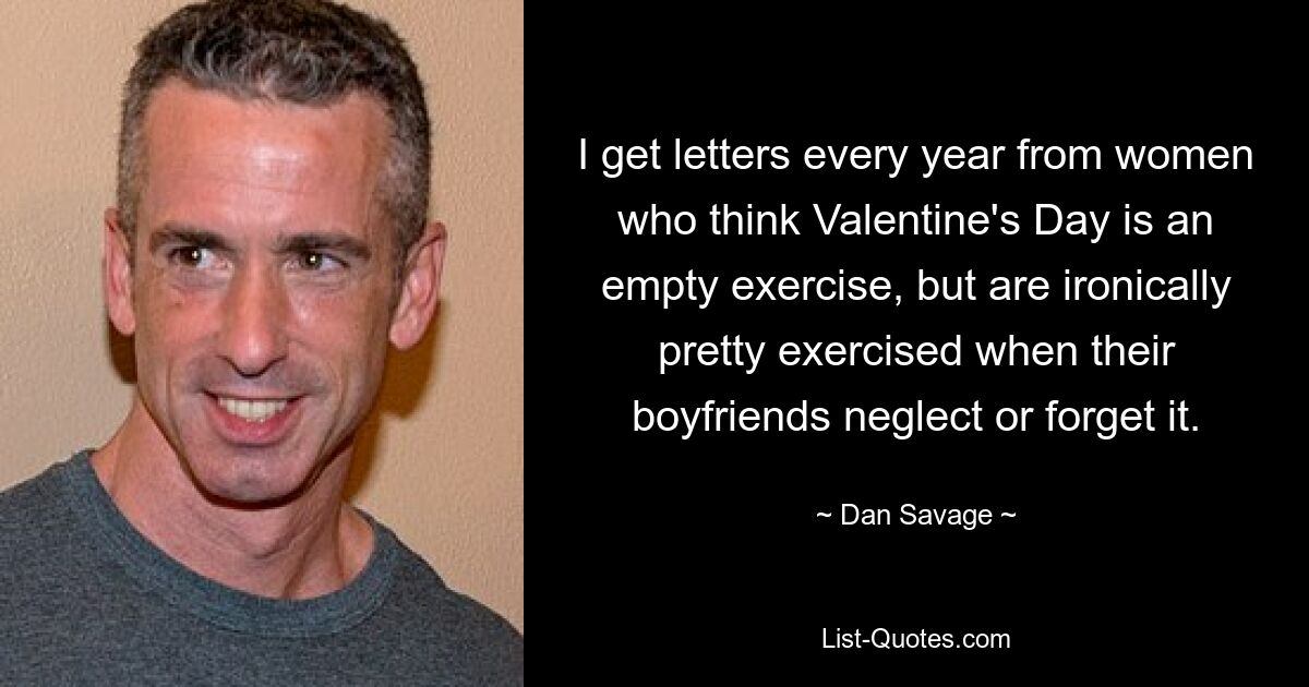 I get letters every year from women who think Valentine's Day is an empty exercise, but are ironically pretty exercised when their boyfriends neglect or forget it. — © Dan Savage