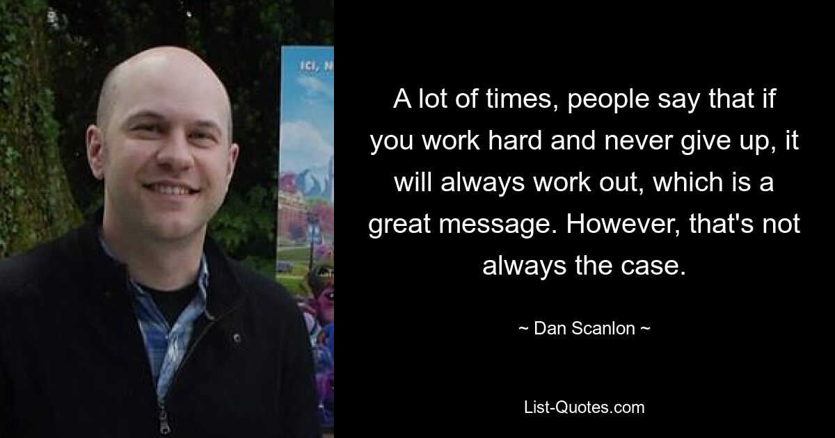 A lot of times, people say that if you work hard and never give up, it will always work out, which is a great message. However, that's not always the case. — © Dan Scanlon