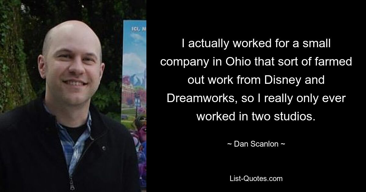 I actually worked for a small company in Ohio that sort of farmed out work from Disney and Dreamworks, so I really only ever worked in two studios. — © Dan Scanlon