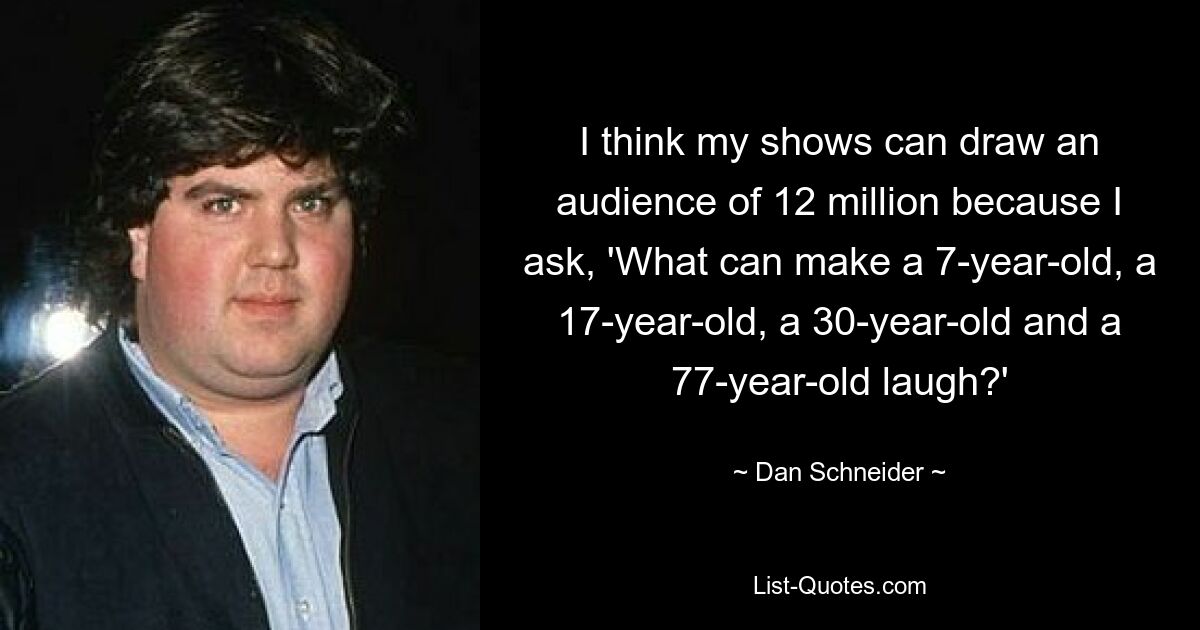 I think my shows can draw an audience of 12 million because I ask, 'What can make a 7-year-old, a 17-year-old, a 30-year-old and a 77-year-old laugh?' — © Dan Schneider