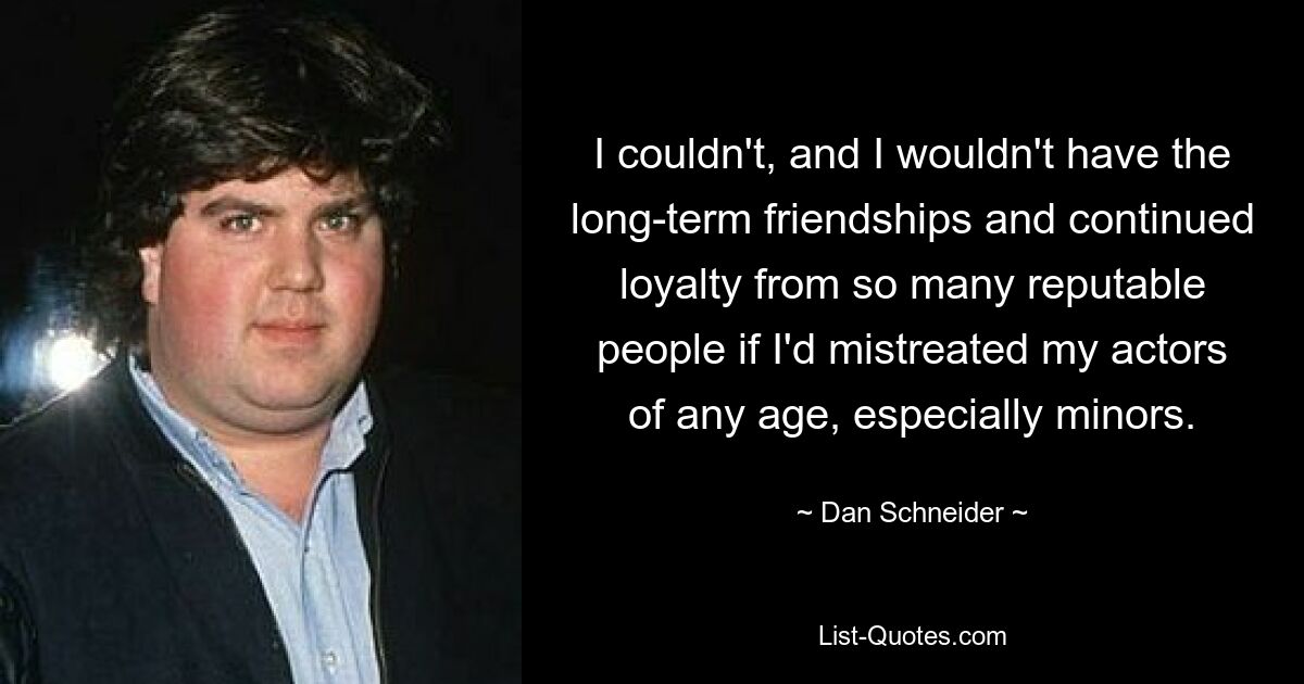 I couldn't, and I wouldn't have the long-term friendships and continued loyalty from so many reputable people if I'd mistreated my actors of any age, especially minors. — © Dan Schneider