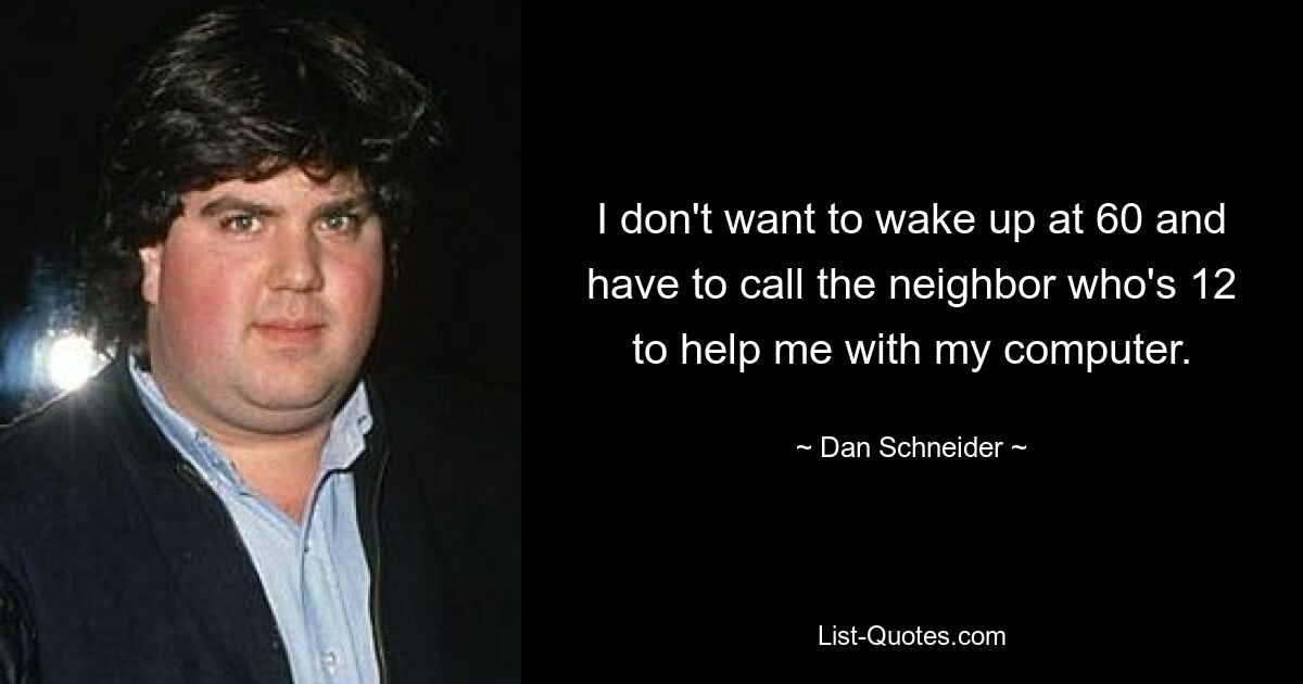 I don't want to wake up at 60 and have to call the neighbor who's 12 to help me with my computer. — © Dan Schneider