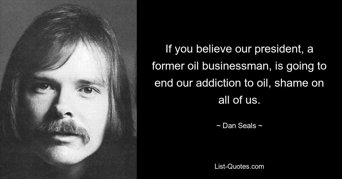 If you believe our president, a former oil businessman, is going to end our addiction to oil, shame on all of us. — © Dan Seals