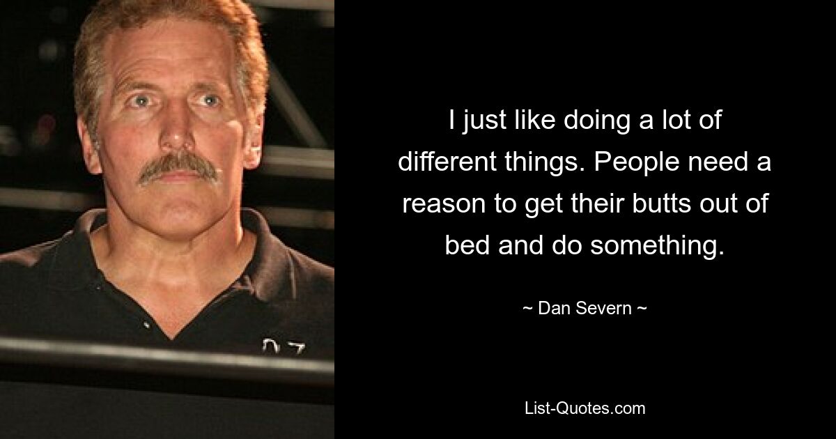 I just like doing a lot of different things. People need a reason to get their butts out of bed and do something. — © Dan Severn