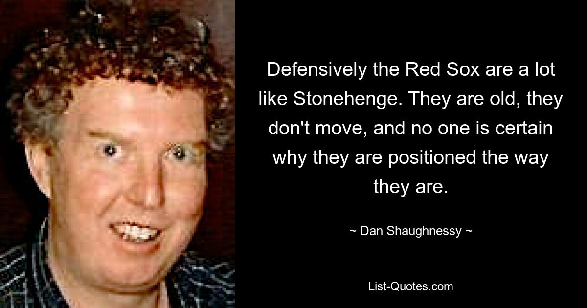 Defensively the Red Sox are a lot like Stonehenge. They are old, they don't move, and no one is certain why they are positioned the way they are. — © Dan Shaughnessy