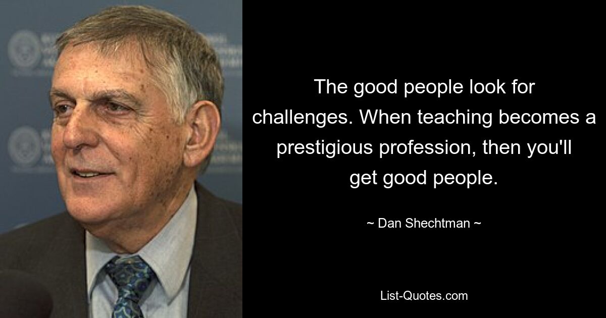 The good people look for challenges. When teaching becomes a prestigious profession, then you'll get good people. — © Dan Shechtman