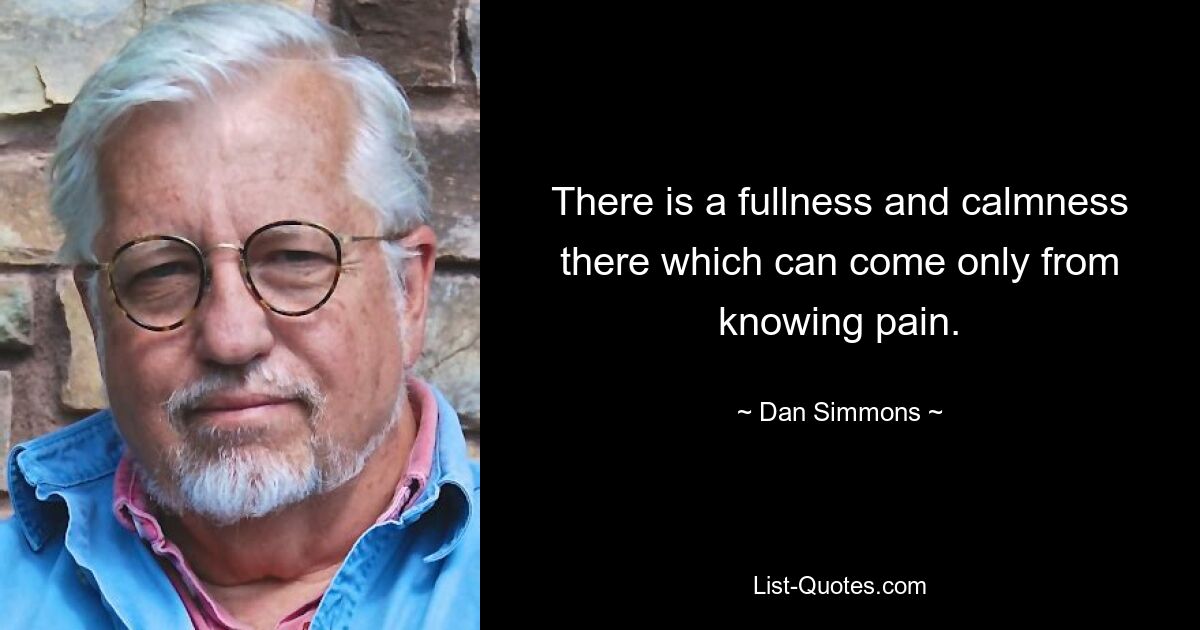 There is a fullness and calmness there which can come only from knowing pain. — © Dan Simmons