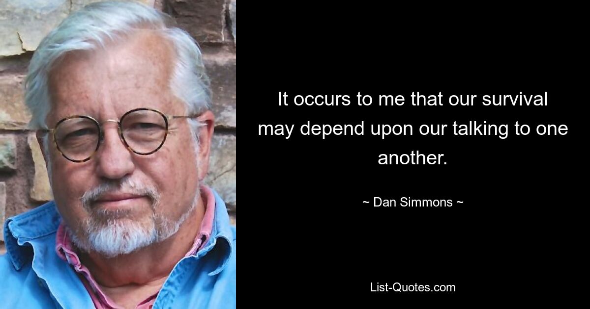 It occurs to me that our survival may depend upon our talking to one another. — © Dan Simmons