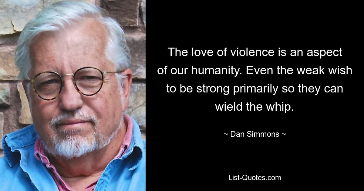 The love of violence is an aspect of our humanity. Even the weak wish to be strong primarily so they can wield the whip. — © Dan Simmons