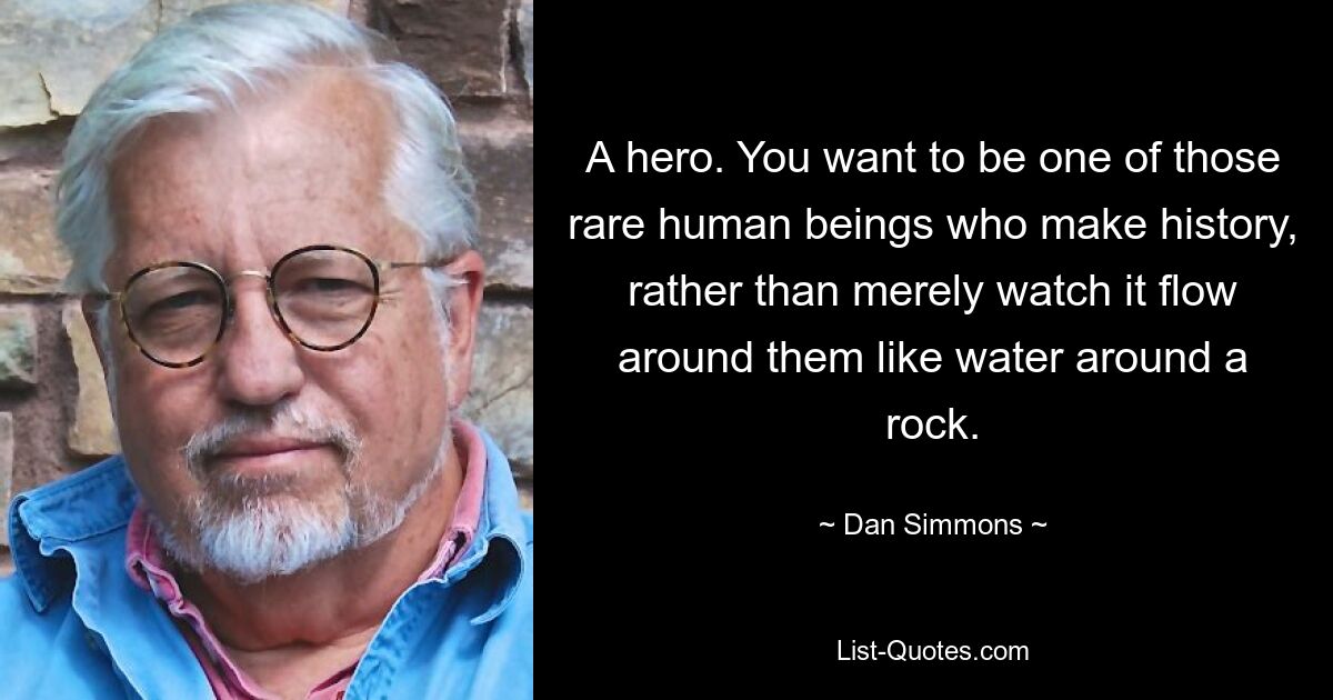 A hero. You want to be one of those rare human beings who make history, rather than merely watch it flow around them like water around a rock. — © Dan Simmons