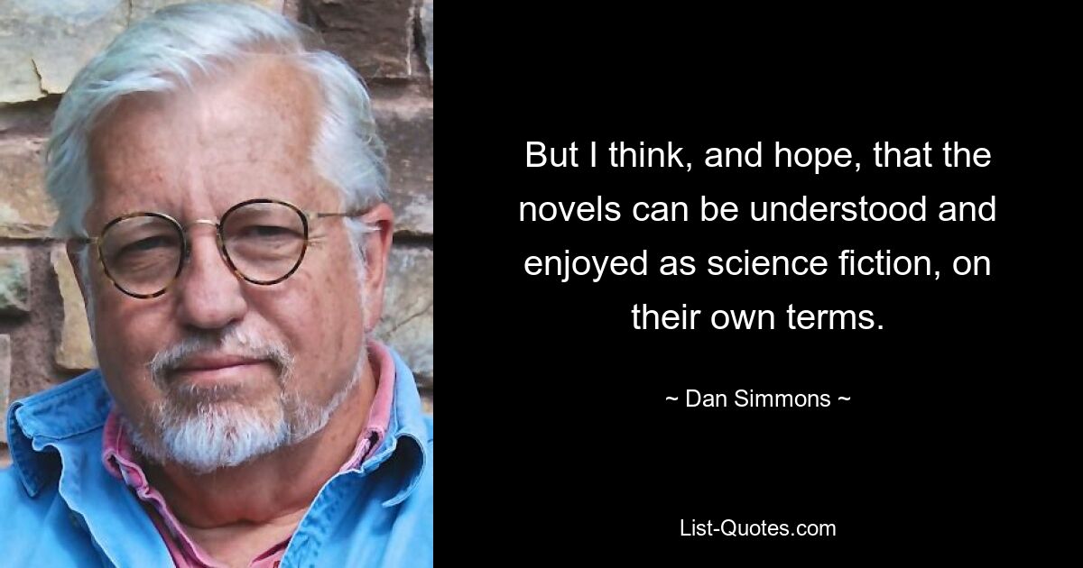 But I think, and hope, that the novels can be understood and enjoyed as science fiction, on their own terms. — © Dan Simmons