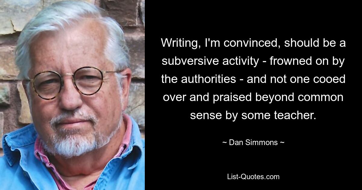 Writing, I'm convinced, should be a subversive activity - frowned on by the authorities - and not one cooed over and praised beyond common sense by some teacher. — © Dan Simmons