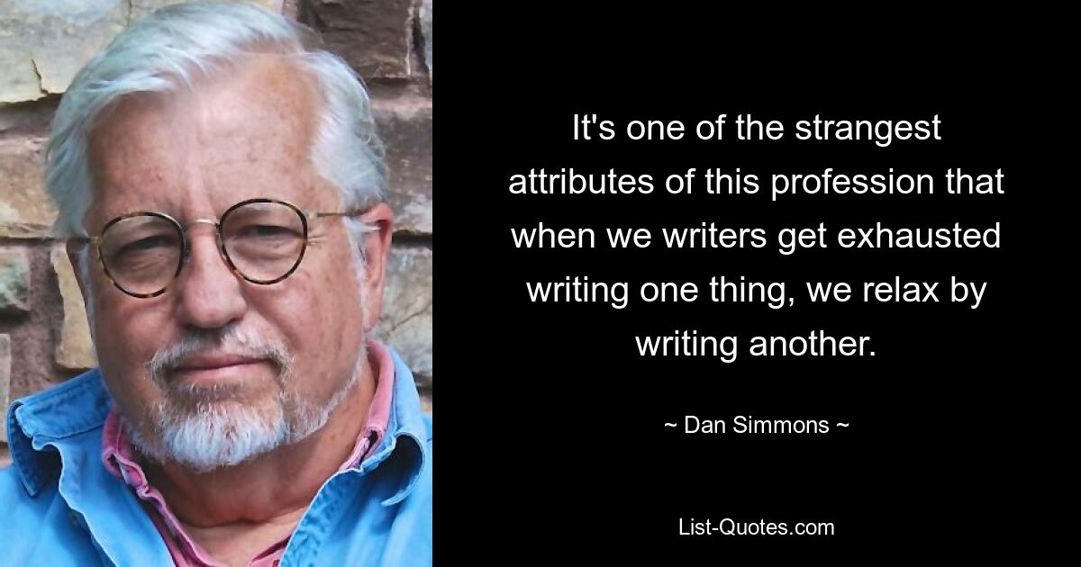 It's one of the strangest attributes of this profession that when we writers get exhausted writing one thing, we relax by writing another. — © Dan Simmons