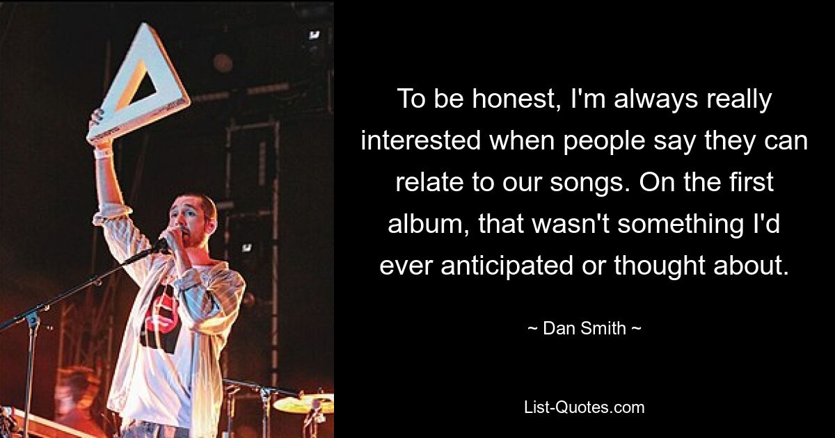 To be honest, I'm always really interested when people say they can relate to our songs. On the first album, that wasn't something I'd ever anticipated or thought about. — © Dan Smith