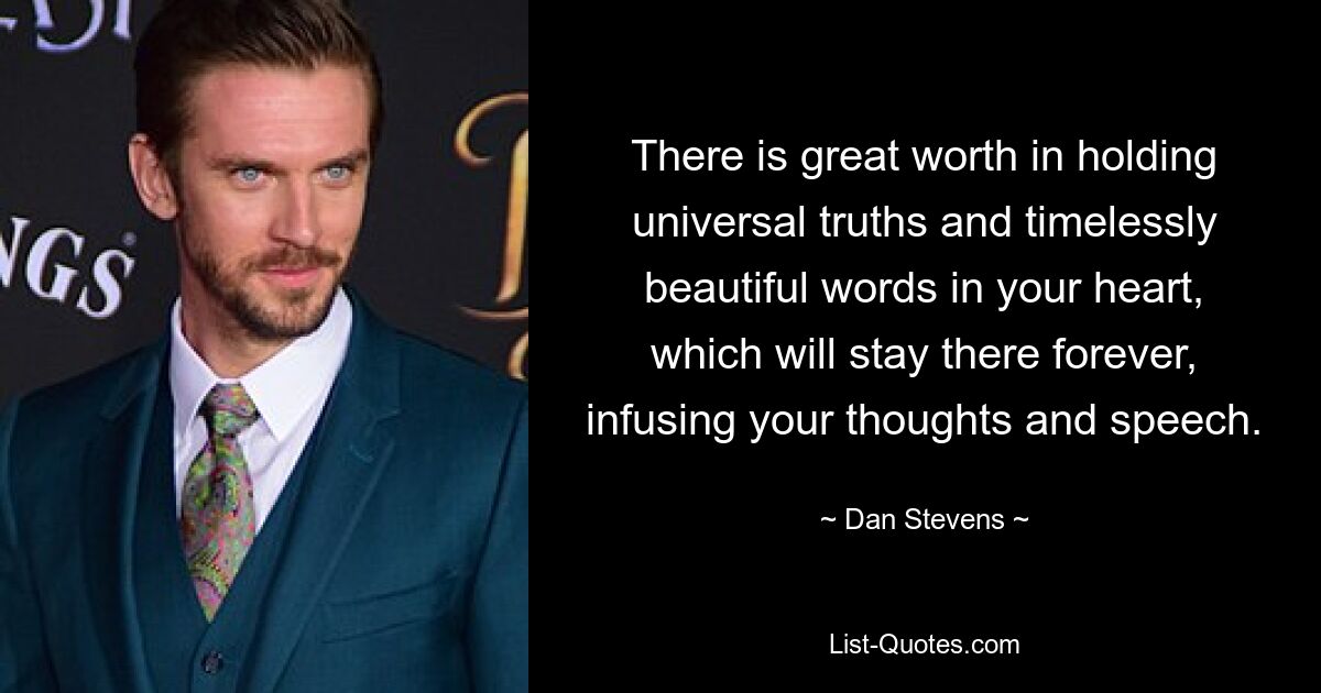 There is great worth in holding universal truths and timelessly beautiful words in your heart, which will stay there forever, infusing your thoughts and speech. — © Dan Stevens