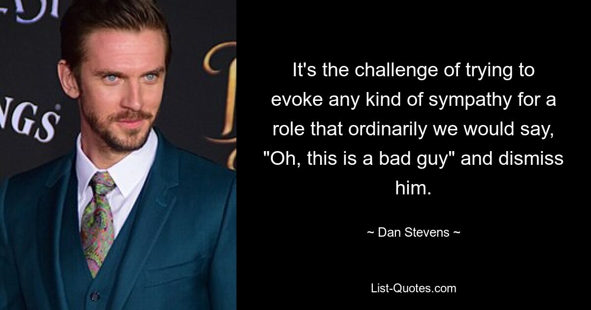 It's the challenge of trying to evoke any kind of sympathy for a role that ordinarily we would say, "Oh, this is a bad guy" and dismiss him. — © Dan Stevens