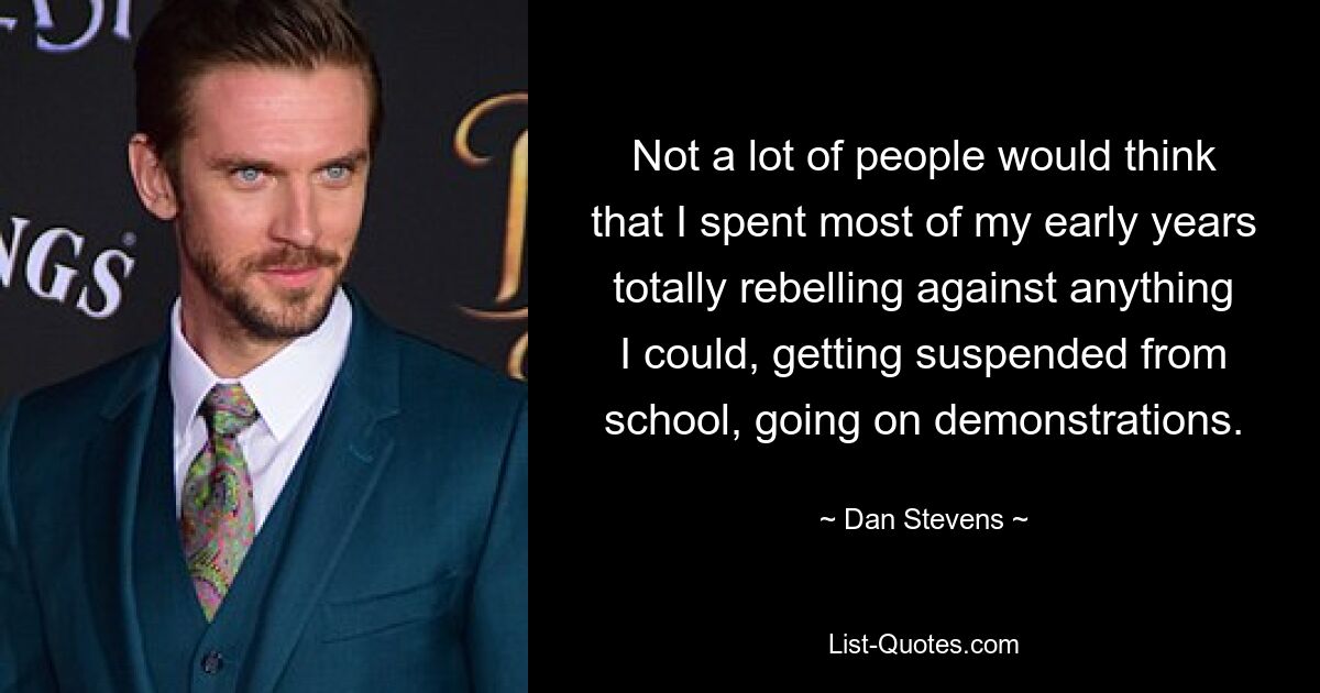 Not a lot of people would think that I spent most of my early years totally rebelling against anything I could, getting suspended from school, going on demonstrations. — © Dan Stevens