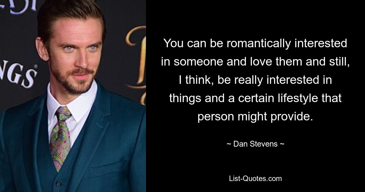 You can be romantically interested in someone and love them and still, I think, be really interested in things and a certain lifestyle that person might provide. — © Dan Stevens