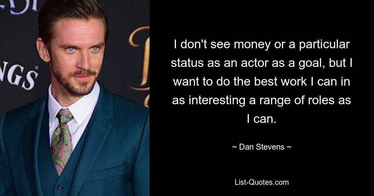 I don't see money or a particular status as an actor as a goal, but I want to do the best work I can in as interesting a range of roles as I can. — © Dan Stevens