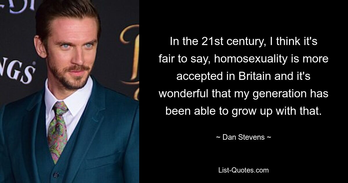 In the 21st century, I think it's fair to say, homosexuality is more accepted in Britain and it's wonderful that my generation has been able to grow up with that. — © Dan Stevens