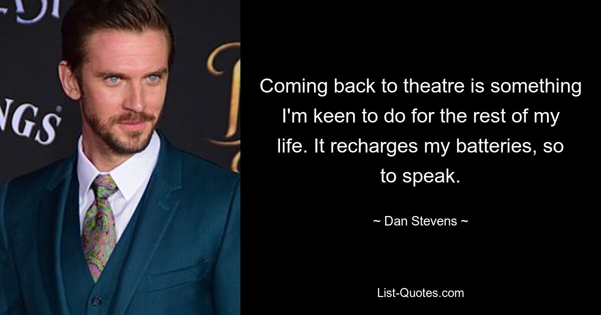 Coming back to theatre is something I'm keen to do for the rest of my life. It recharges my batteries, so to speak. — © Dan Stevens