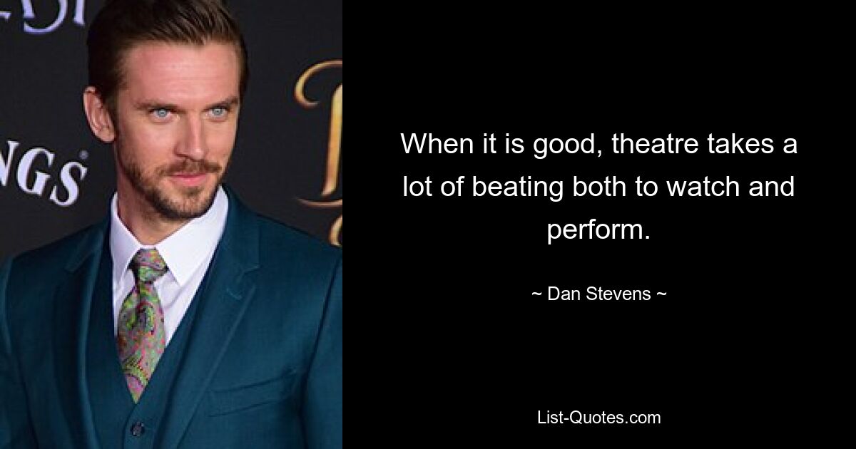 When it is good, theatre takes a lot of beating both to watch and perform. — © Dan Stevens