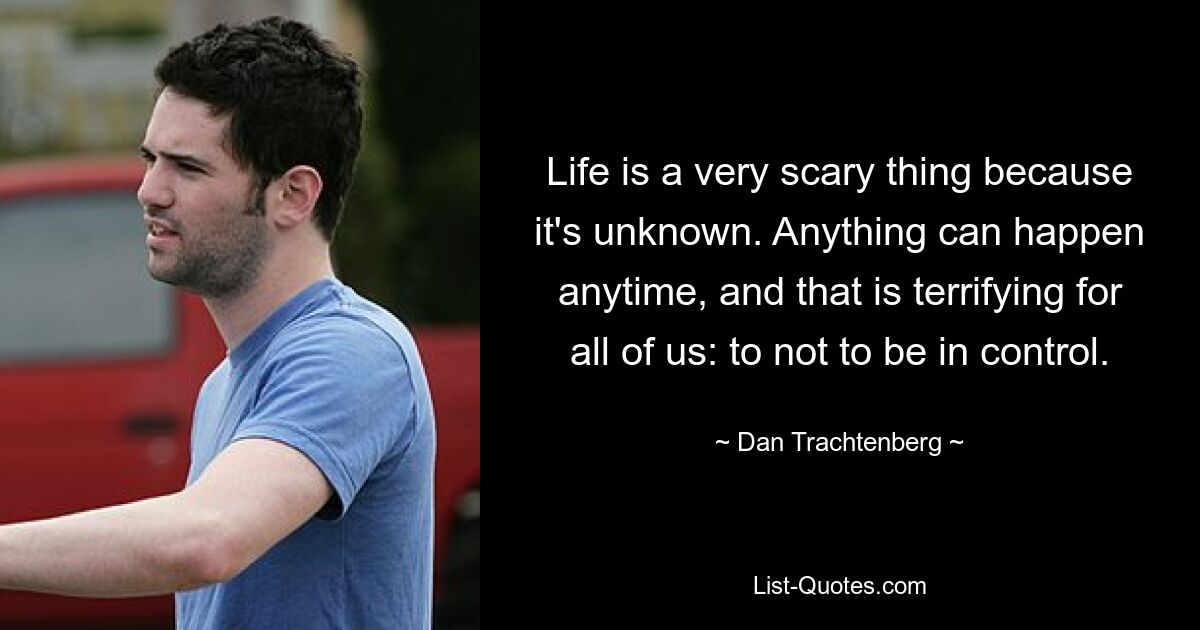 Life is a very scary thing because it's unknown. Anything can happen anytime, and that is terrifying for all of us: to not to be in control. — © Dan Trachtenberg