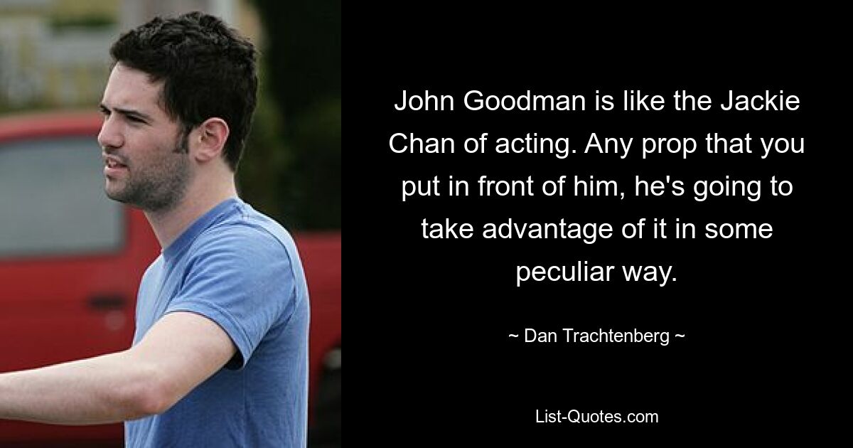 John Goodman is like the Jackie Chan of acting. Any prop that you put in front of him, he's going to take advantage of it in some peculiar way. — © Dan Trachtenberg