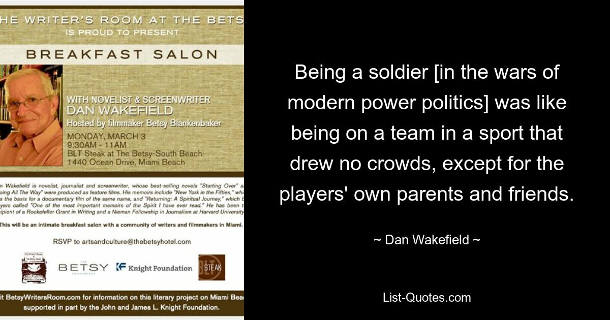 Being a soldier [in the wars of modern power politics] was like being on a team in a sport that drew no crowds, except for the players' own parents and friends. — © Dan Wakefield