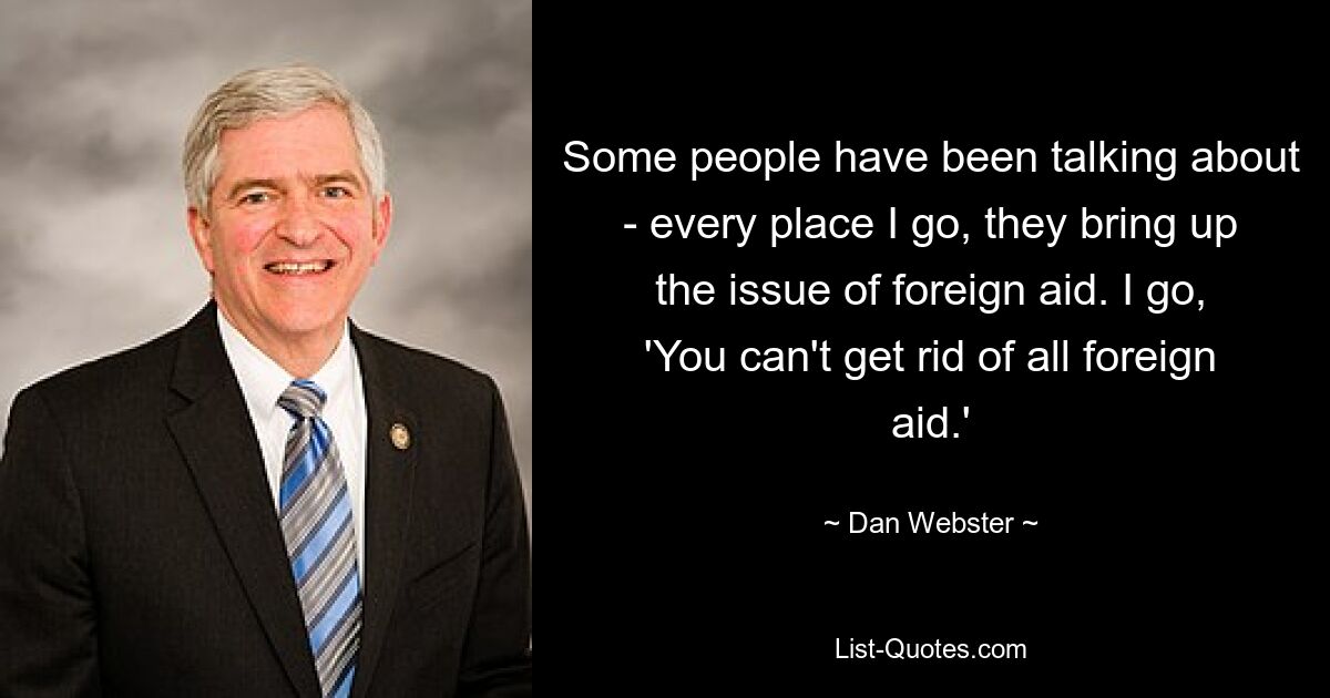 Some people have been talking about - every place I go, they bring up the issue of foreign aid. I go, 'You can't get rid of all foreign aid.' — © Dan Webster