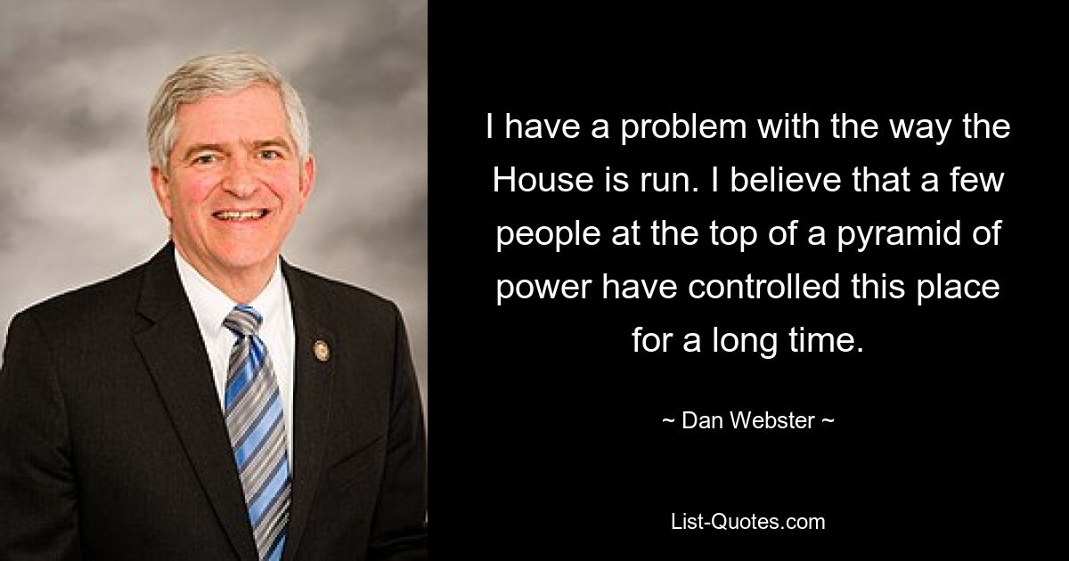 I have a problem with the way the House is run. I believe that a few people at the top of a pyramid of power have controlled this place for a long time. — © Dan Webster