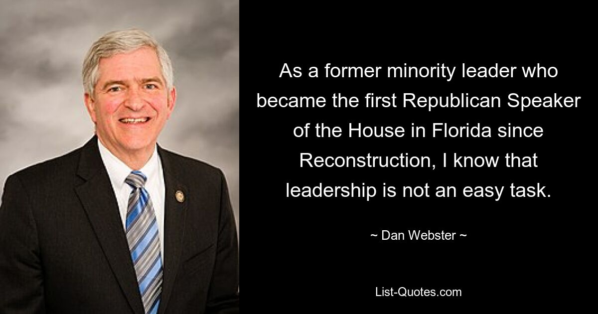 As a former minority leader who became the first Republican Speaker of the House in Florida since Reconstruction, I know that leadership is not an easy task. — © Dan Webster