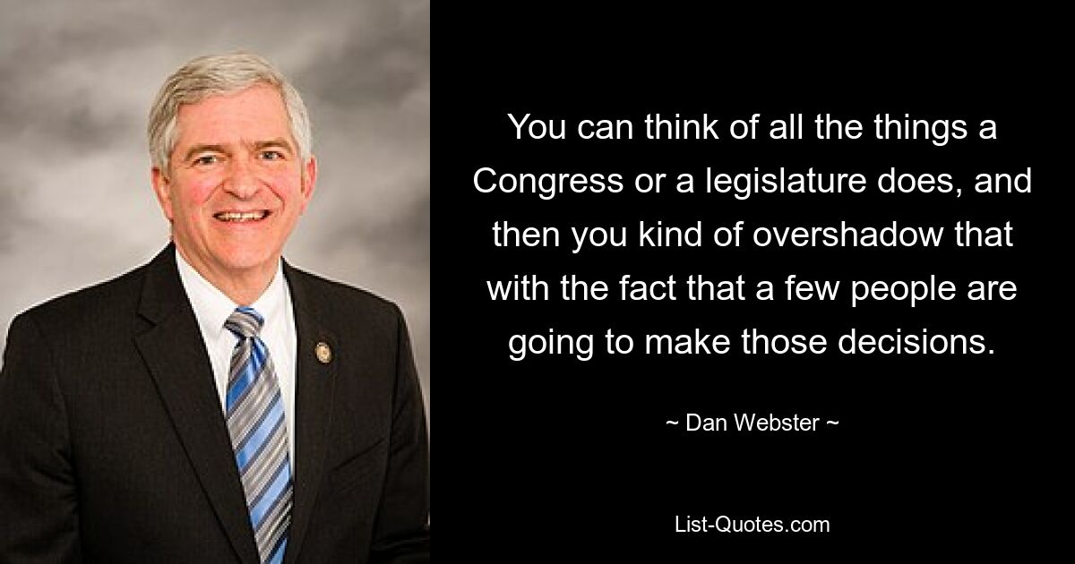 You can think of all the things a Congress or a legislature does, and then you kind of overshadow that with the fact that a few people are going to make those decisions. — © Dan Webster