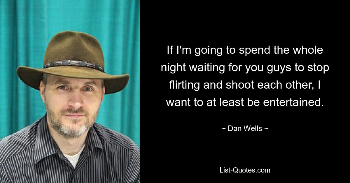 If I'm going to spend the whole night waiting for you guys to stop flirting and shoot each other, I want to at least be entertained. — © Dan Wells