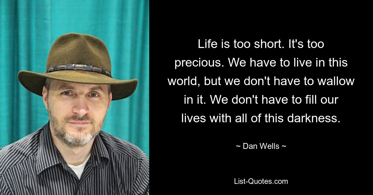 Life is too short. It's too precious. We have to live in this world, but we don't have to wallow in it. We don't have to fill our lives with all of this darkness. — © Dan Wells