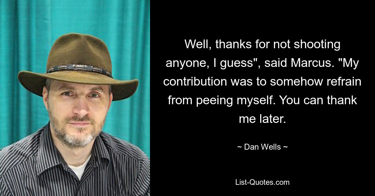 Well, thanks for not shooting anyone, I guess", said Marcus. "My contribution was to somehow refrain from peeing myself. You can thank me later. — © Dan Wells