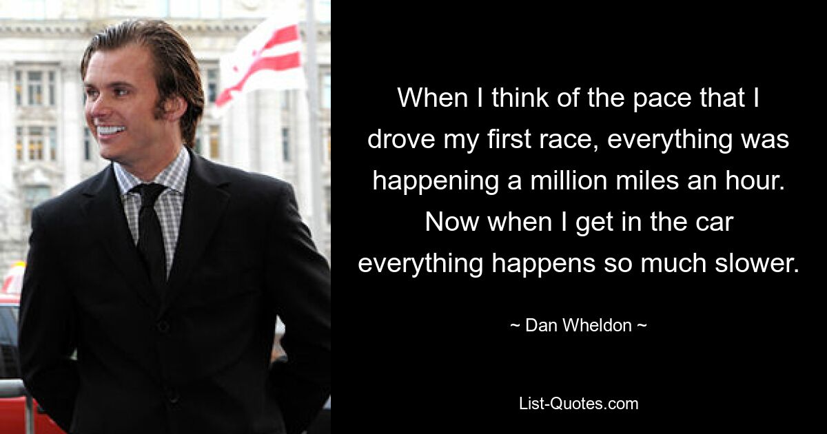 When I think of the pace that I drove my first race, everything was happening a million miles an hour. Now when I get in the car everything happens so much slower. — © Dan Wheldon