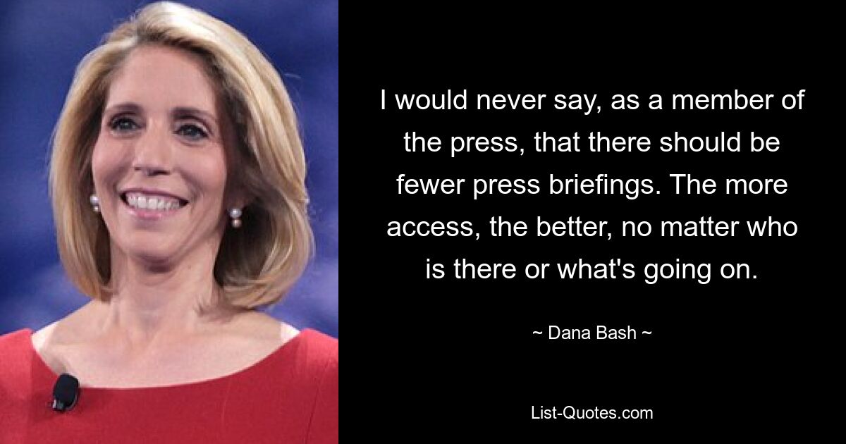 I would never say, as a member of the press, that there should be fewer press briefings. The more access, the better, no matter who is there or what's going on. — © Dana Bash