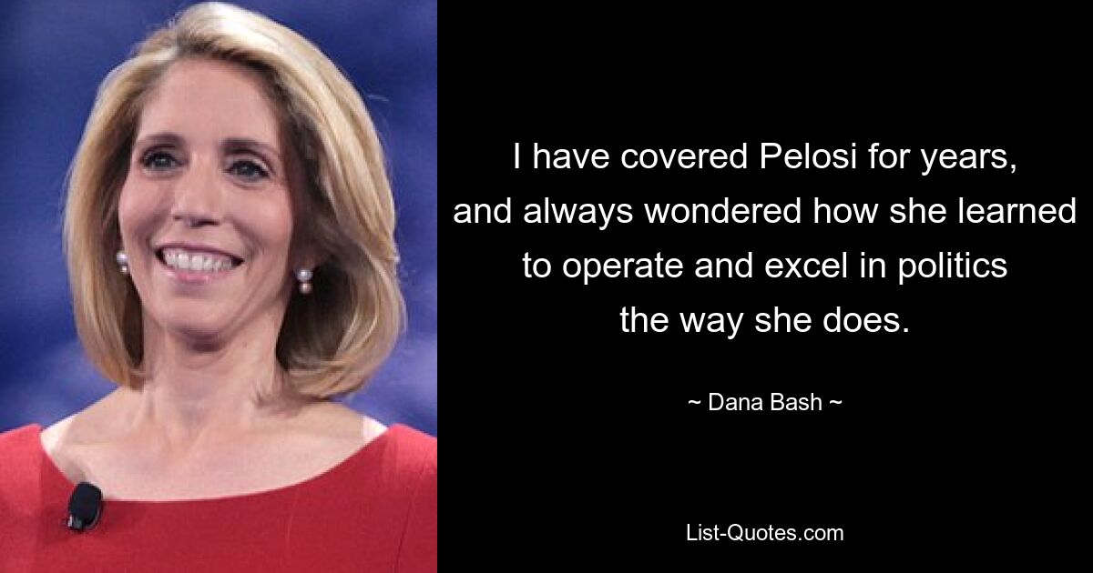 I have covered Pelosi for years, and always wondered how she learned to operate and excel in politics the way she does. — © Dana Bash