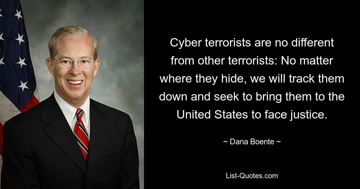 Cyber terrorists are no different from other terrorists: No matter where they hide, we will track them down and seek to bring them to the United States to face justice. — © Dana Boente