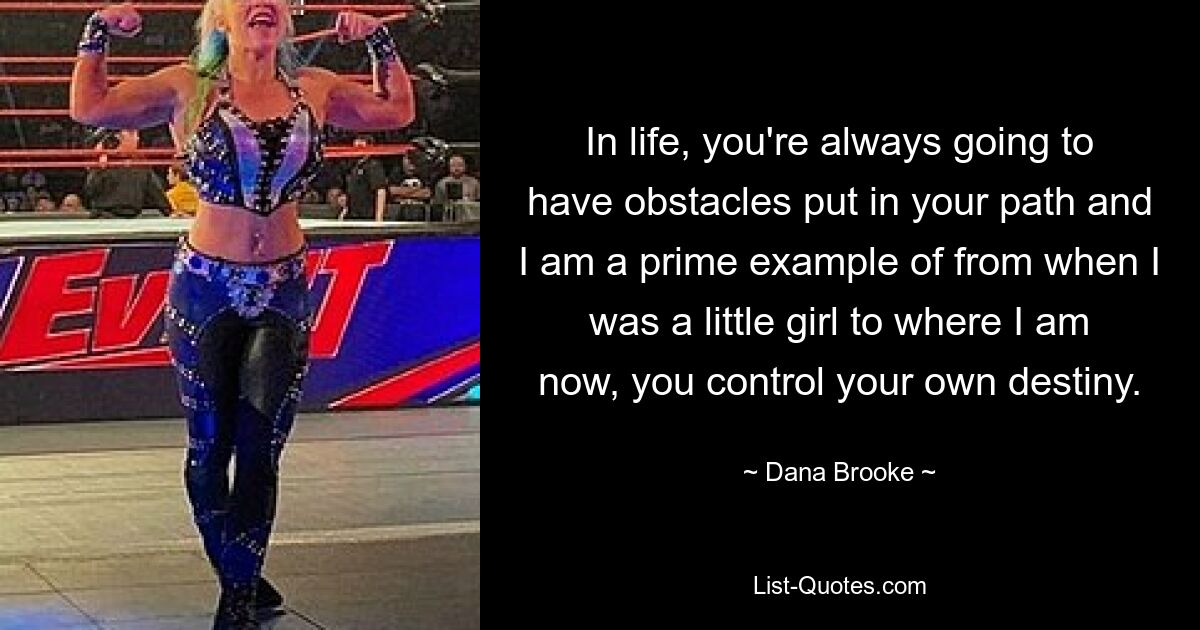 In life, you're always going to have obstacles put in your path and I am a prime example of from when I was a little girl to where I am now, you control your own destiny. — © Dana Brooke