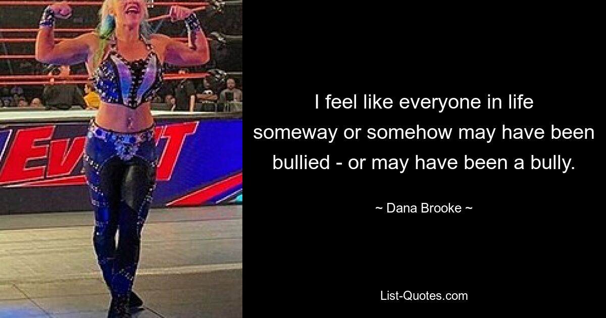 I feel like everyone in life someway or somehow may have been bullied - or may have been a bully. — © Dana Brooke