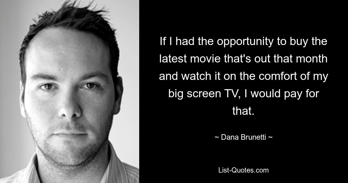 If I had the opportunity to buy the latest movie that's out that month and watch it on the comfort of my big screen TV, I would pay for that. — © Dana Brunetti