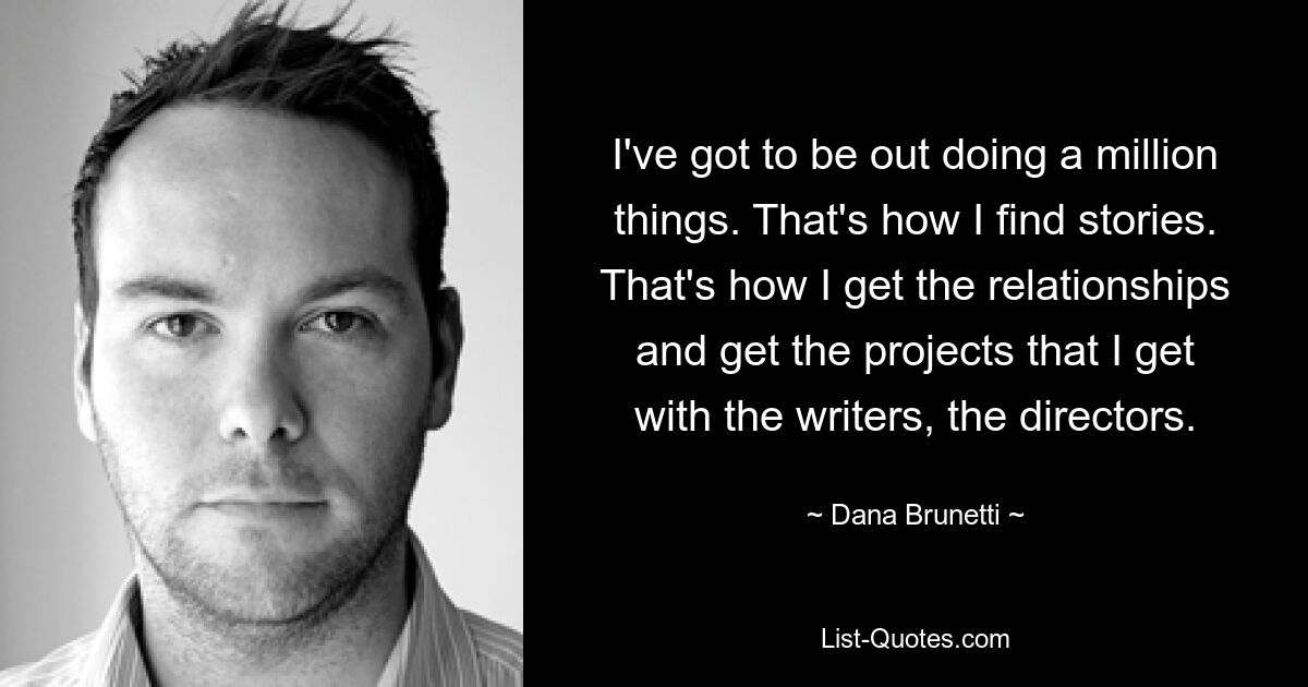 I've got to be out doing a million things. That's how I find stories. That's how I get the relationships and get the projects that I get with the writers, the directors. — © Dana Brunetti