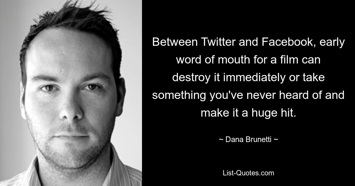 Between Twitter and Facebook, early word of mouth for a film can destroy it immediately or take something you've never heard of and make it a huge hit. — © Dana Brunetti