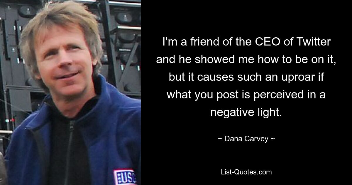 I'm a friend of the CEO of Twitter and he showed me how to be on it, but it causes such an uproar if what you post is perceived in a negative light. — © Dana Carvey