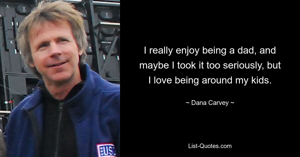 I really enjoy being a dad, and maybe I took it too seriously, but I love being around my kids. — © Dana Carvey