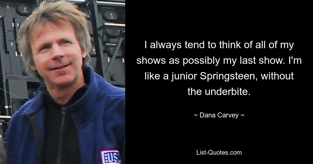 I always tend to think of all of my shows as possibly my last show. I'm like a junior Springsteen, without the underbite. — © Dana Carvey